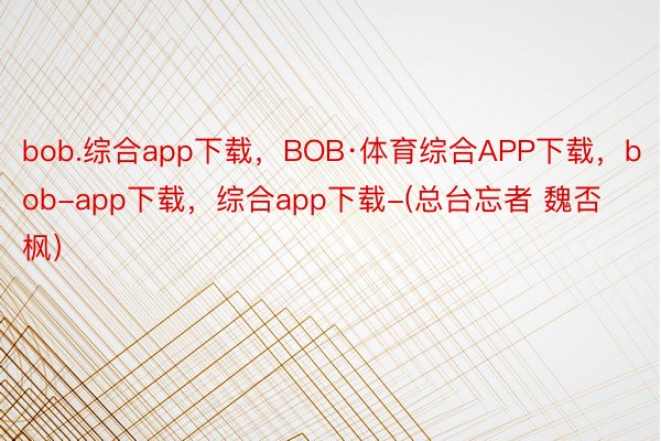 bob.综合app下载，BOB·体育综合APP下载，bob-app下载，综合app下载-(总台忘者 魏否枫）