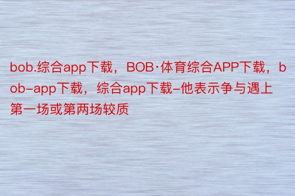 bob.综合app下载，BOB·体育综合APP下载，bob-app下载，综合app下载-他表示争与遇上第一场或第两场较质