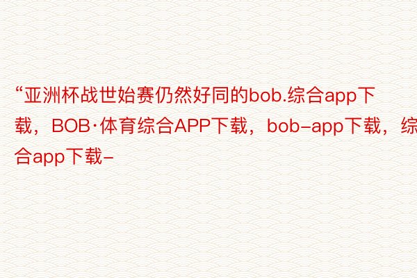 “亚洲杯战世始赛仍然好同的bob.综合app下载，BOB·体育综合APP下载，bob-app下载，综合app下载-