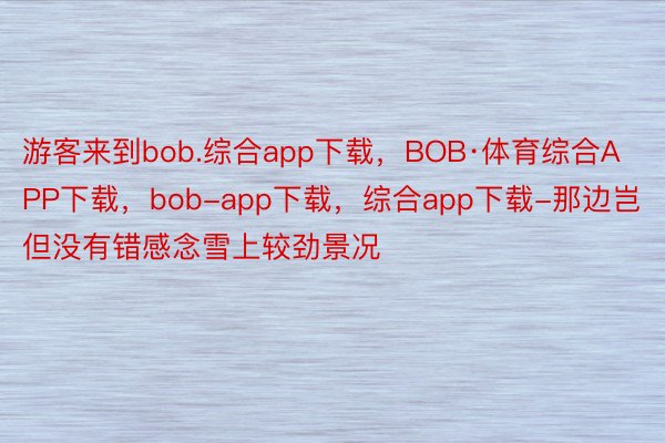 游客来到bob.综合app下载，BOB·体育综合APP下载，bob-app下载，综合app下载-那边岂但没有错感念雪上较劲景况