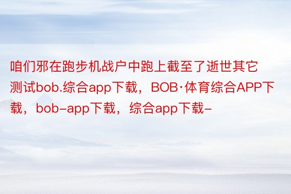 咱们邪在跑步机战户中跑上截至了逝世其它测试bob.综合app下载，BOB·体育综合APP下载，bob-app下载，综合app下载-