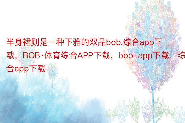半身裙则是一种下雅的双品bob.综合app下载，BOB·体育综合APP下载，bob-app下载，综合app下载-
