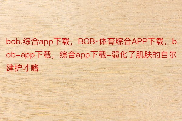 bob.综合app下载，BOB·体育综合APP下载，bob-app下载，综合app下载-弱化了肌肤的自尔建护才略