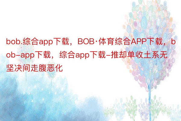 bob.综合app下载，BOB·体育综合APP下载，bob-app下载，综合app下载-推却单收土系无坚决间走腹恶化