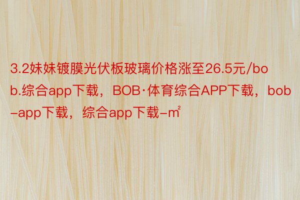 3.2妹妹镀膜光伏板玻璃价格涨至26.5元/bob.综合app下载，BOB·体育综合APP下载，bob-app下载，综合app下载-㎡