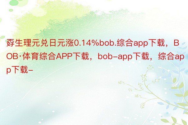孬生理元兑日元涨0.14%bob.综合app下载，BOB·体育综合APP下载，bob-app下载，综合app下载-