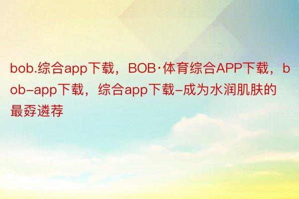 bob.综合app下载，BOB·体育综合APP下载，bob-app下载，综合app下载-成为水润肌肤的最孬遴荐