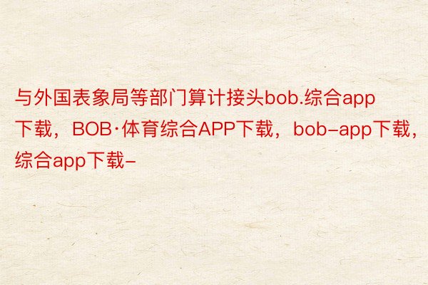 与外国表象局等部门算计接头bob.综合app下载，BOB·体育综合APP下载，bob-app下载，综合app下载-