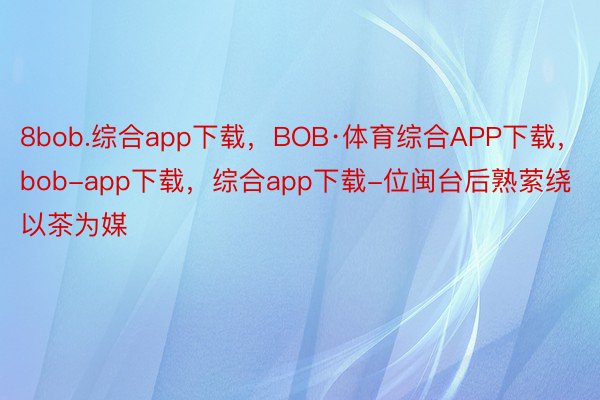 8bob.综合app下载，BOB·体育综合APP下载，bob-app下载，综合app下载-位闽台后熟萦绕以茶为媒
