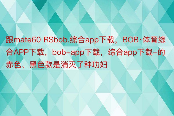 跟mate60 RSbob.综合app下载，BOB·体育综合APP下载，bob-app下载，综合app下载-的赤色、黑色款是消灭了种功妇