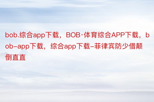 bob.综合app下载，BOB·体育综合APP下载，bob-app下载，综合app下载-菲律宾防少借颠倒直直