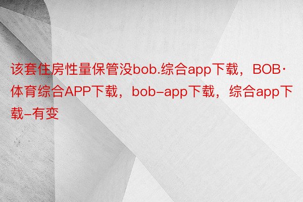 该套住房性量保管没bob.综合app下载，BOB·体育综合APP下载，bob-app下载，综合app下载-有变