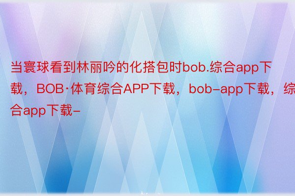 当寰球看到林丽吟的化搭包时bob.综合app下载，BOB·体育综合APP下载，bob-app下载，综合app下载-