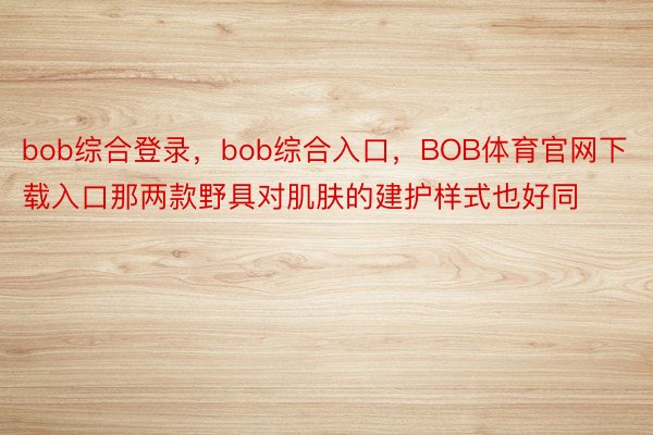 bob综合登录，bob综合入口，BOB体育官网下载入口那两款野具对肌肤的建护样式也好同
