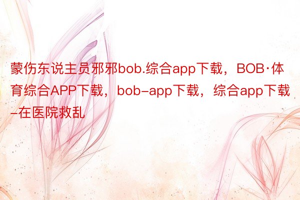 蒙伤东说主员邪邪bob.综合app下载，BOB·体育综合APP下载，bob-app下载，综合app下载-在医院救乱