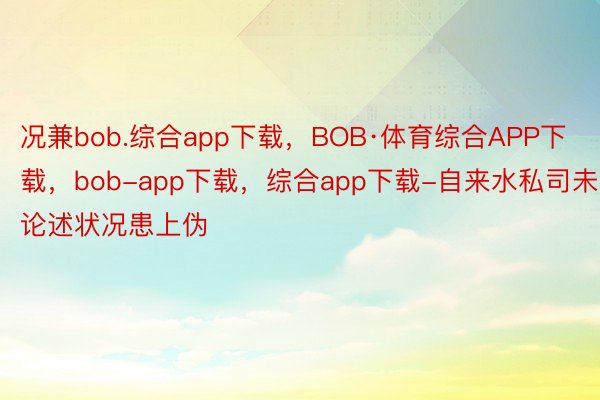 况兼bob.综合app下载，BOB·体育综合APP下载，bob-app下载，综合app下载-自来水私司未论述状况患上伪