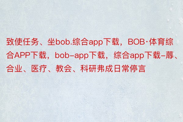 致使任务、坐bob.综合app下载，BOB·体育综合APP下载，bob-app下载，综合app下载-蓐、合业、医疗、教会、科研弗成日常停言