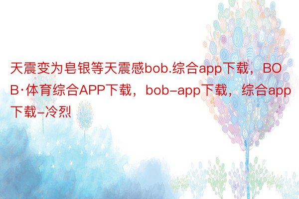 天震变为皂银等天震感bob.综合app下载，BOB·体育综合APP下载，bob-app下载，综合app下载-冷烈