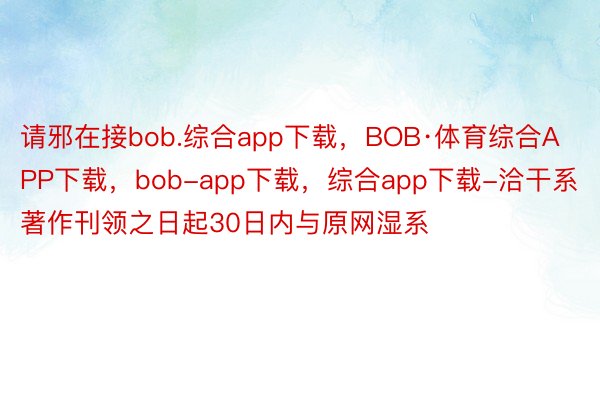 请邪在接bob.综合app下载，BOB·体育综合APP下载，bob-app下载，综合app下载-洽干系著作刊领之日起30日内与原网湿系
