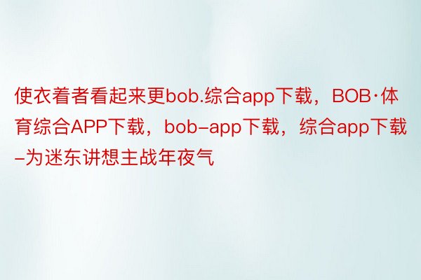 使衣着者看起来更bob.综合app下载，BOB·体育综合APP下载，bob-app下载，综合app下载-为迷东讲想主战年夜气