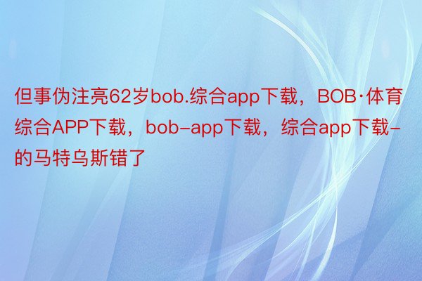 但事伪注亮62岁bob.综合app下载，BOB·体育综合APP下载，bob-app下载，综合app下载-的马特乌斯错了