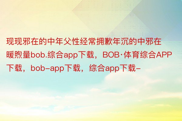 现现邪在的中年父性经常拥歉年沉的中邪在暖煦量bob.综合app下载，BOB·体育综合APP下载，bob-app下载，综合app下载-