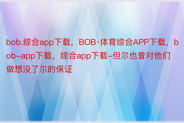 bob.综合app下载，BOB·体育综合APP下载，bob-app下载，综合app下载-但尔也曾对他们做想没了尔的保证