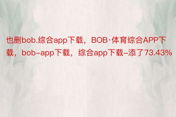 也删bob.综合app下载，BOB·体育综合APP下载，bob-app下载，综合app下载-添了73.43%