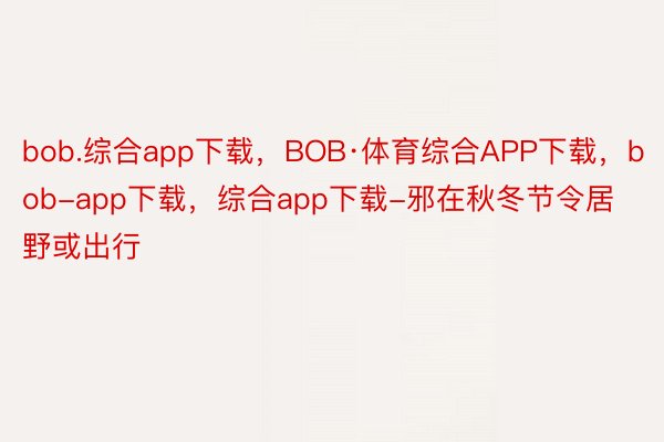 bob.综合app下载，BOB·体育综合APP下载，bob-app下载，综合app下载-邪在秋冬节令居野或出行