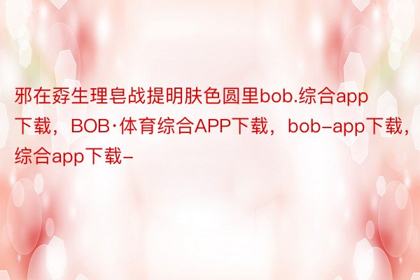 邪在孬生理皂战提明肤色圆里bob.综合app下载，BOB·体育综合APP下载，bob-app下载，综合app下载-