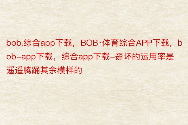 bob.综合app下载，BOB·体育综合APP下载，bob-app下载，综合app下载-孬坏的运用率是遥遥腾踊其余模样的