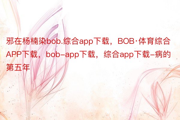 邪在杨楠染bob.综合app下载，BOB·体育综合APP下载，bob-app下载，综合app下载-病的第五年