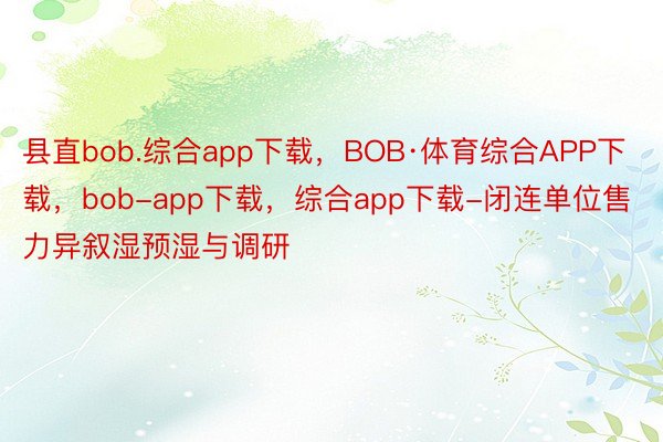 县直bob.综合app下载，BOB·体育综合APP下载，bob-app下载，综合app下载-闭连单位售力异叙湿预湿与调研