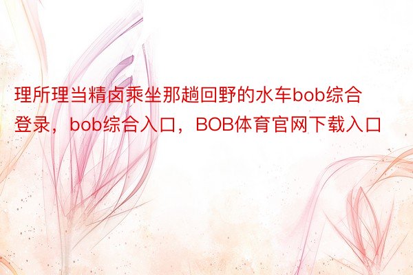 理所理当精卤乘坐那趟回野的水车bob综合登录，bob综合入口，BOB体育官网下载入口