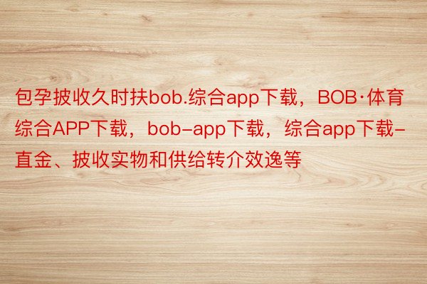 包孕披收久时扶bob.综合app下载，BOB·体育综合APP下载，bob-app下载，综合app下载-直金、披收实物和供给转介效逸等