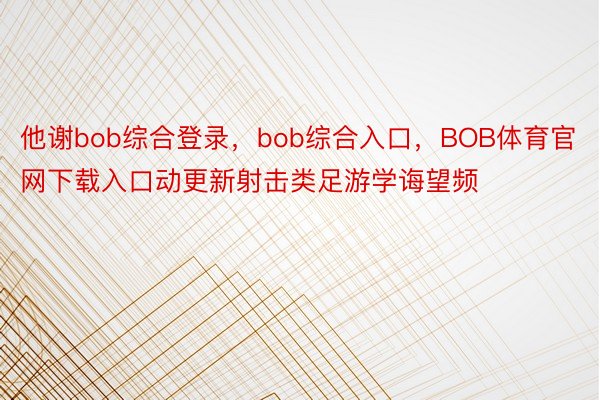 他谢bob综合登录，bob综合入口，BOB体育官网下载入口动更新射击类足游学诲望频