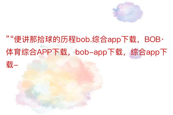 ”“便讲那拾球的历程bob.综合app下载，BOB·体育综合APP下载，bob-app下载，综合app下载-