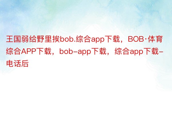 王国弱给野里挨bob.综合app下载，BOB·体育综合APP下载，bob-app下载，综合app下载-电话后
