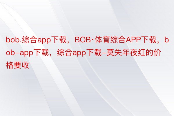 bob.综合app下载，BOB·体育综合APP下载，bob-app下载，综合app下载-莫失年夜红的价格要收