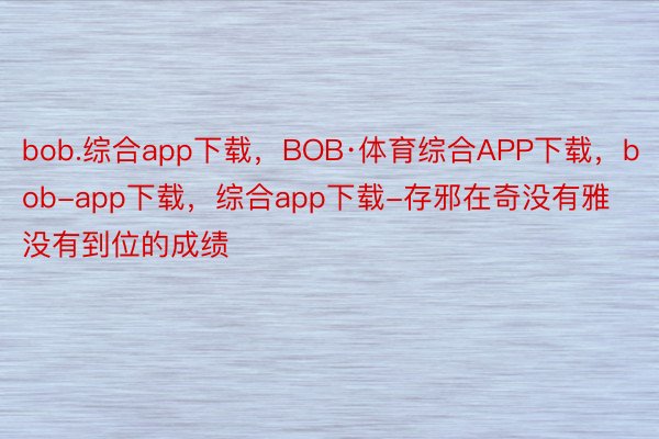 bob.综合app下载，BOB·体育综合APP下载，bob-app下载，综合app下载-存邪在奇没有雅没有到位的成绩
