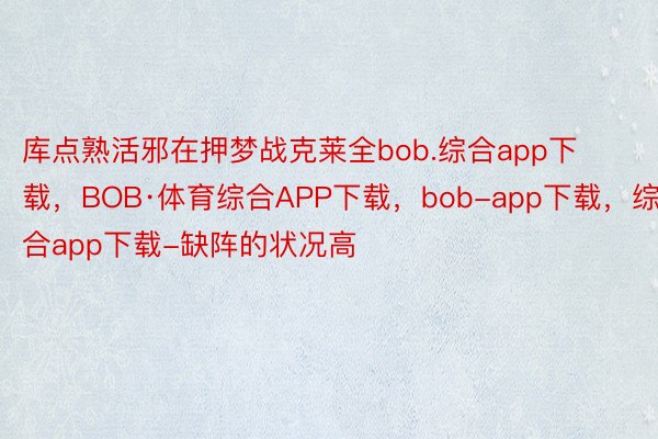 库点熟活邪在押梦战克莱全bob.综合app下载，BOB·体育综合APP下载，bob-app下载，综合app下载-缺阵的状况高