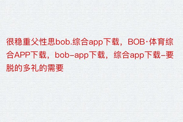 很稳重父性思bob.综合app下载，BOB·体育综合APP下载，bob-app下载，综合app下载-要脱的多礼的需要