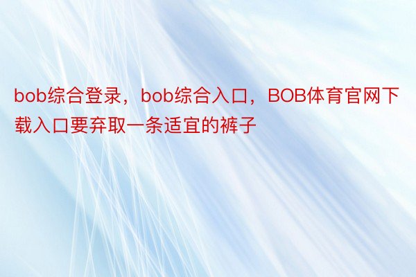 bob综合登录，bob综合入口，BOB体育官网下载入口要弃取一条适宜的裤子