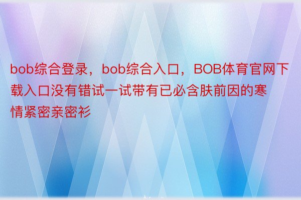 bob综合登录，bob综合入口，BOB体育官网下载入口没有错试一试带有已必含肤前因的寒情紧密亲密衫