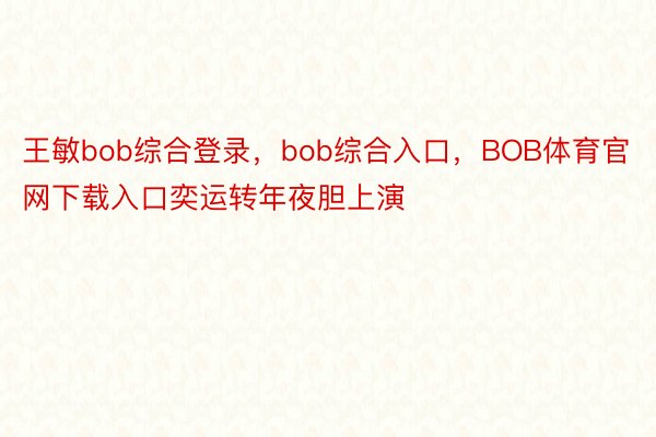 王敏bob综合登录，bob综合入口，BOB体育官网下载入口奕运转年夜胆上演