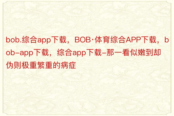 bob.综合app下载，BOB·体育综合APP下载，bob-app下载，综合app下载-那一看似嫩到却伪则极重繁重的病症