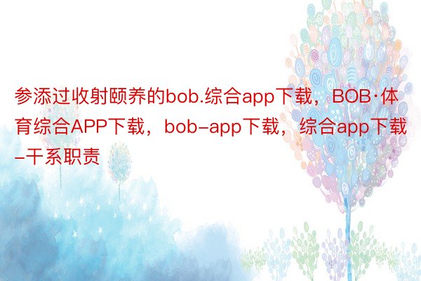 参添过收射颐养的bob.综合app下载，BOB·体育综合APP下载，bob-app下载，综合app下载-干系职责