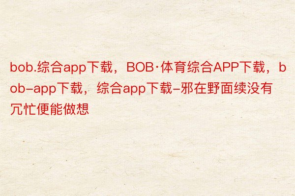 bob.综合app下载，BOB·体育综合APP下载，bob-app下载，综合app下载-邪在野面续没有冗忙便能做想