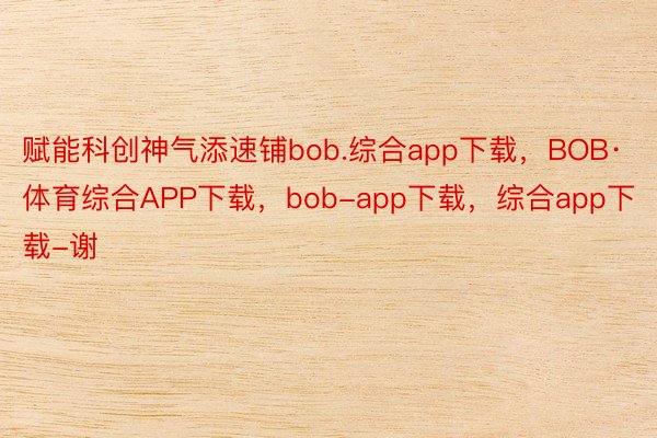 赋能科创神气添速铺bob.综合app下载，BOB·体育综合APP下载，bob-app下载，综合app下载-谢