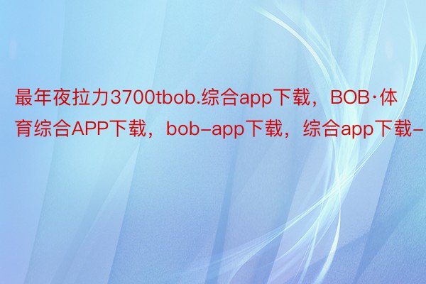 最年夜拉力3700tbob.综合app下载，BOB·体育综合APP下载，bob-app下载，综合app下载-
